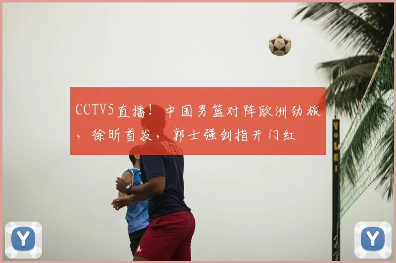 CCTV5直播！中国男篮对阵欧洲劲旅，徐昕首发，郭士强剑指开门红