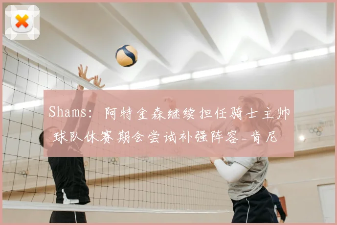 Shams：阿特金森继续担任骑士主帅 球队休赛期会尝试补强阵容_肯尼_决赛_赛季