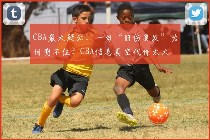 CBA最大疑云!一句“旧伤复发”为何兜不住?CBA信息真空代价太大