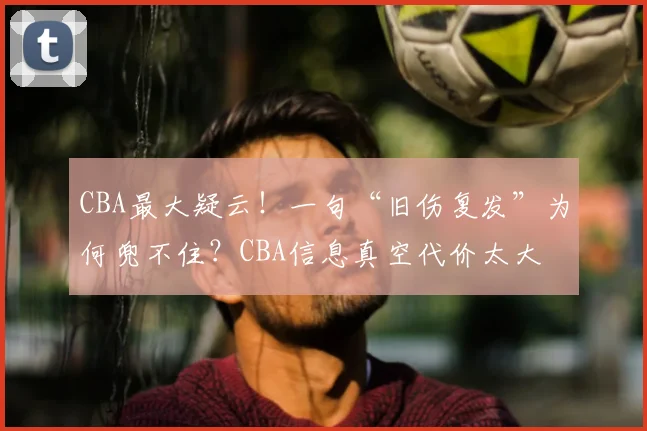 CBA最大疑云！一句“旧伤复发”为何兜不住？CBA信息真空代价太大