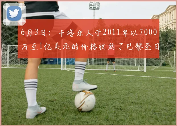 6月3日：卡塔尔人于2011年以7000万至1亿美元的价格收购了巴黎圣日耳曼_欧冠冠军_足球_商业