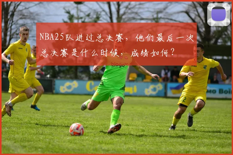 NBA25队进过总决赛，他们最后一次总决赛是什么时候，成绩如何？