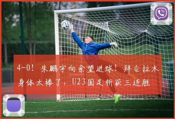 4-0！朱鹏宇向余望进球！拜合拉木身体太棒了，U23国足斩获三连胜