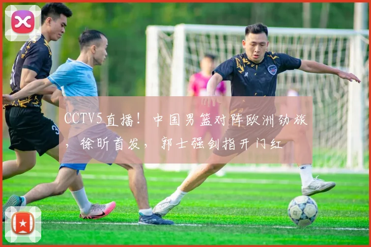CCTV5直播！中国男篮对阵欧洲劲旅，徐昕首发，郭士强剑指开门红